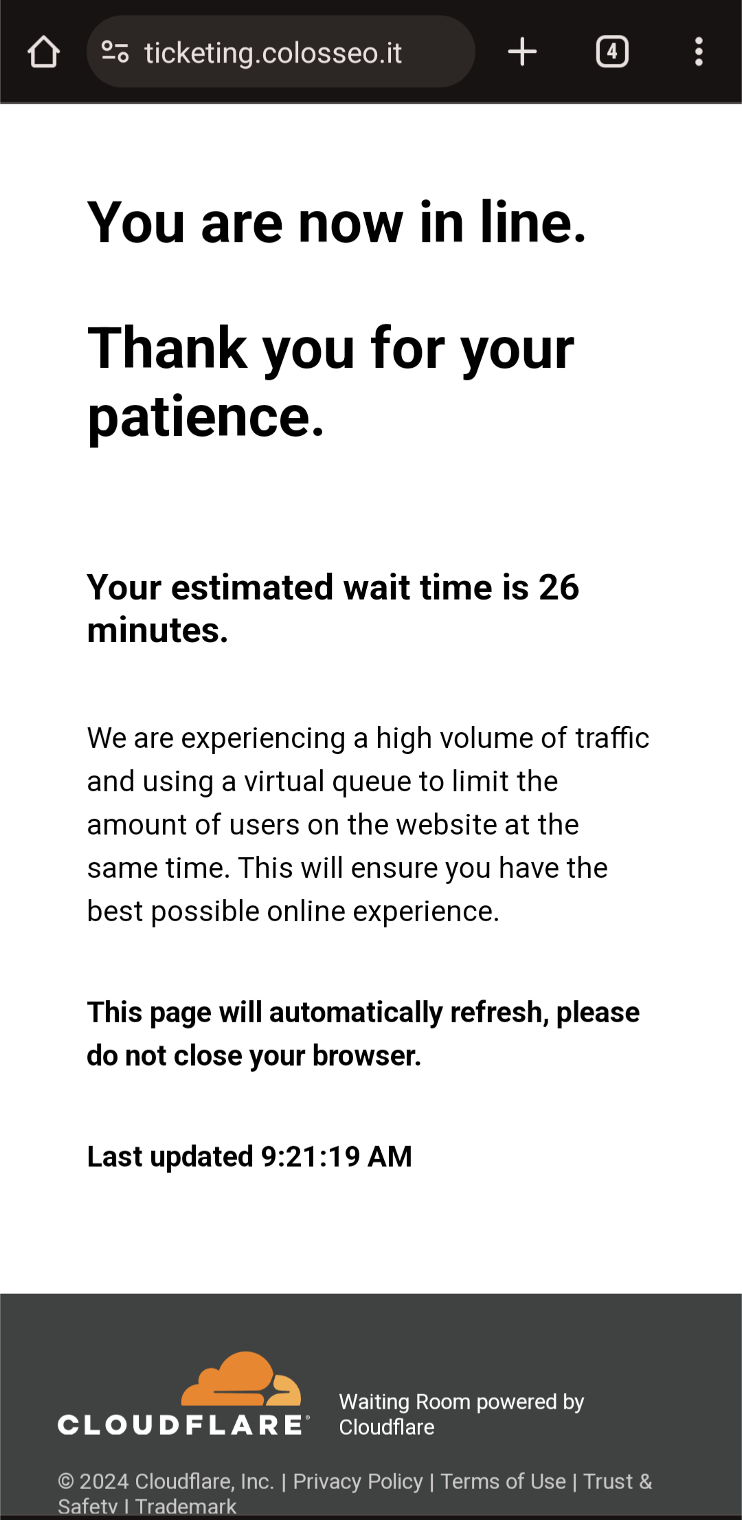-oticketing.colosseo.it ④ You are now in line. Thank you for your patience. Your estimated wait time is 26 minutes. We are experiencing a high volume of traffic and using a virtual queue to limit the amount of users on the website at the same time. This will ensure you have the best possible online experience. This page will automatically refresh, please do not close your browser. Last updated 9:21:19 AM CLOUDFLARE&reg; Waiting Room powered by Cloudflare &copy; 2024 Cloudflare, Inc. | Privacy Policy | Terms of Use | Trust & Safetv I Trademark