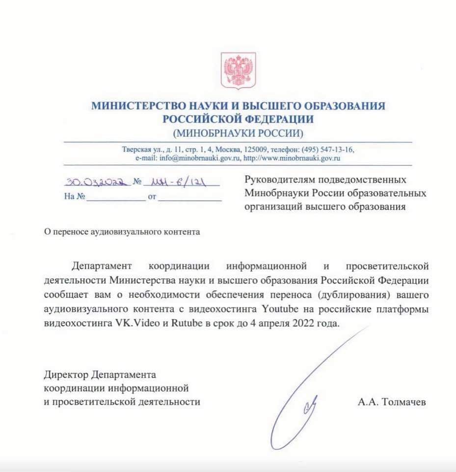 МИНИСТЕРСТВО НАУКИ И ВЫСШЕГО ОБРАЗОВАНИЯ РОССИЙСКОЙ ФЕДЕРАЦИИ (МИНОБРНАУКИ РОССИИ) Тверская ул., д. 11, стр. 1,4, Москва, 125009, телефон: (495) 547-13-16, c-mail: info(@minobmauki.gov.ru, http://www.minobmauki.gov.ru 30.032022 N&ordm; MH - 6/121 Ha Ne OT Руководителям подведомственных Минобрнауки России образовательных организаций высшего образования О переносе аудиовизуального контента Департамент координации информационной и просветительской деятельности Министерства науки и высшего образования Российской Федерации сообщает вам о необходимости обеспечения переноса (дублирования) вашего аудиовизуального контента с видеохостинга Youtube на российские платформы видеохостинга VK. Video и Rutube в срок до 4 апреля 2022 года. Директор Департамента координации информационной и просветительской деятельности А.А. Толмачев