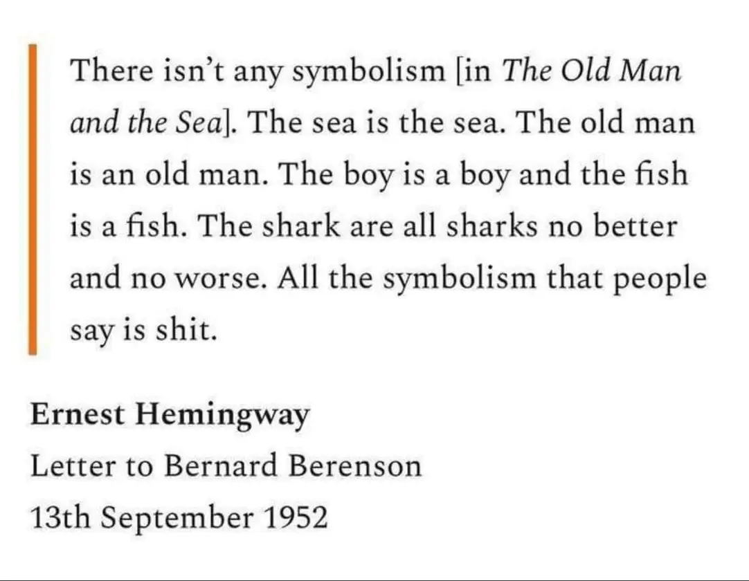 There isn't any symbolism lin The Old Man and the Sea]. The sea is the sea. The old man is an old man. The boy is a boy and the fish is a fish. The shark are all sharks no better and no worse. All the symbolism that people say is shit. Ernest Hemingway Letter to Bernard Berenson 13th September 1952
