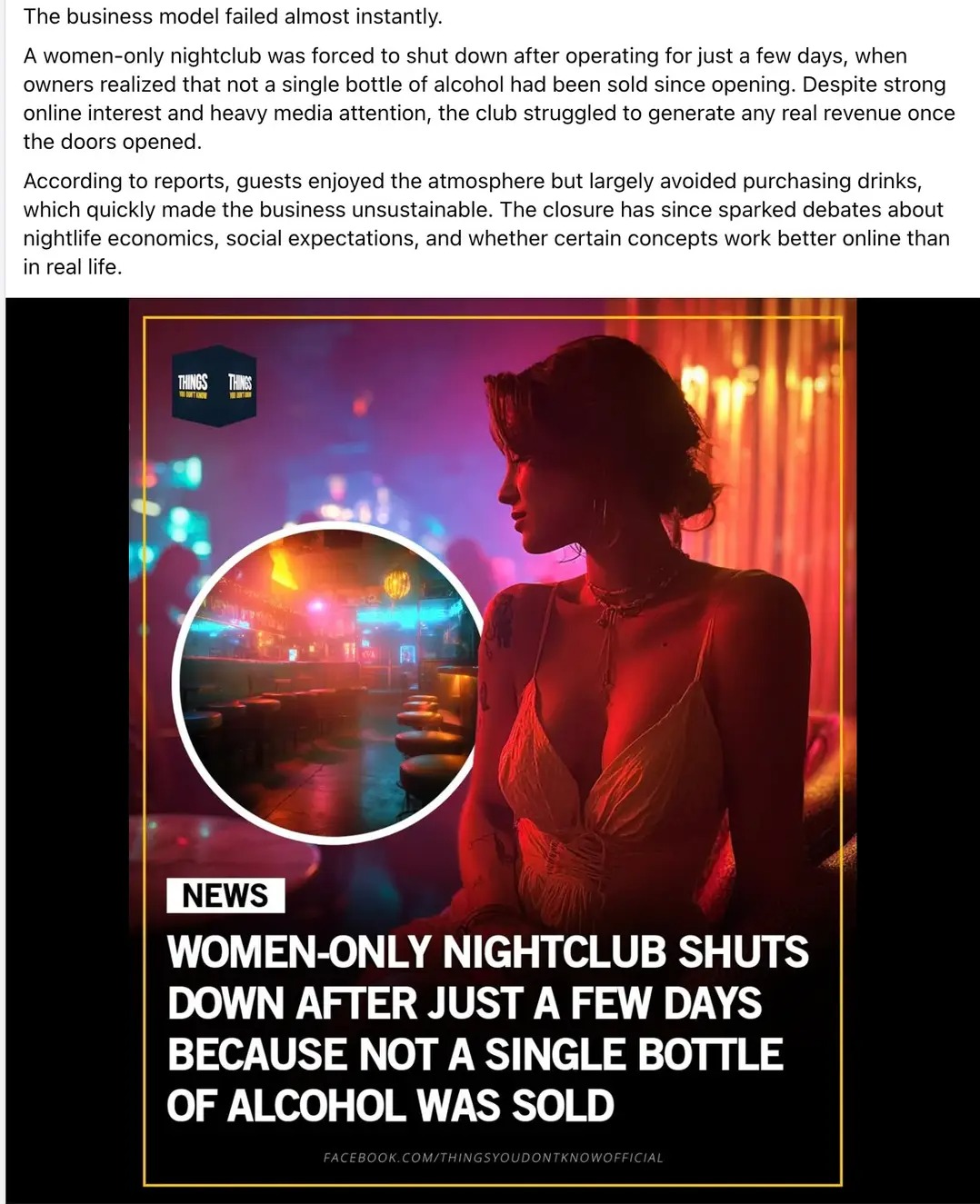 The business model failed almost instantly. A women-only nightclub was forced to shut down after operating for just a few days, when owners realized that not a single bottle of alcohol had been sold since opening. Despite strong online interest and heavy media attention, the club struggled to generate any real revenue once the doors opened. According to reports, guests enjoyed the atmosphere but largely avoided purchasing drinks, which quickly made the business unsustainable. The closure has since sparked debates about nightlife economics, social expectations, and whether certain concepts work better online than in real life. NEWS WOMEN-ONLY NIGHTCLUB SHUTS DOWN AFTER JUST A FEW DAYS BECAUSE NOT A SINGLE BOTTLE OF ALCOHOL WAS SOLD FACEBOOK. COM/THINGSYOUDONTKNOWOFFICIAL