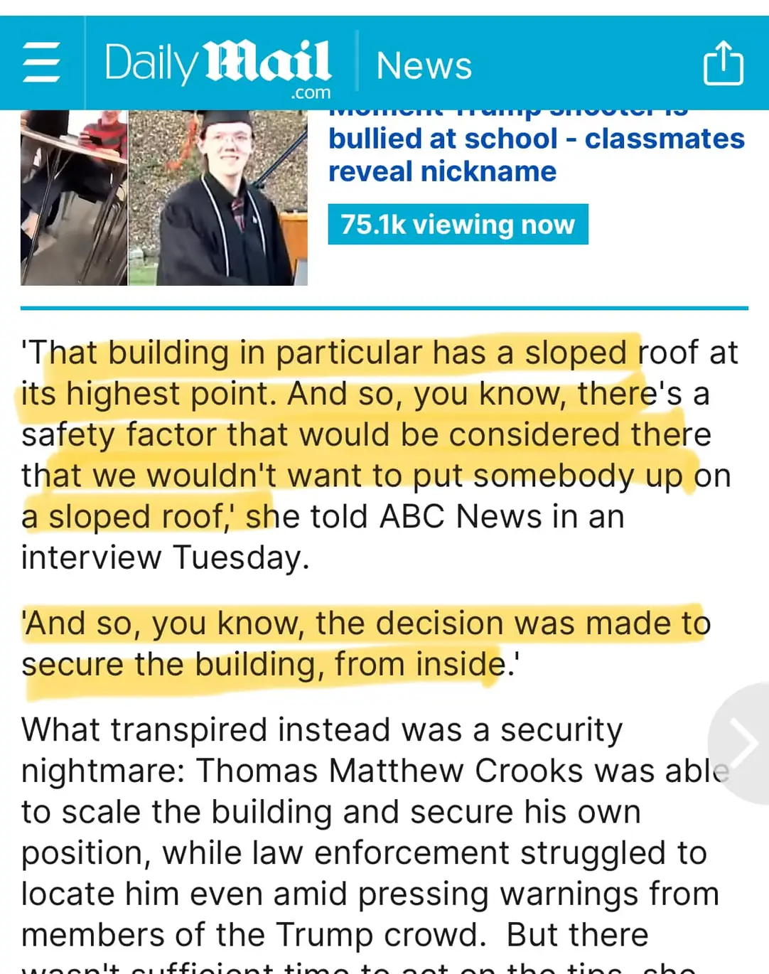 = Daily Mail News bullied at school - classmates reveal nickname 75.1k viewing now 'That building in particular has a sloped roof at its highest point. And so, you know, there's a safety factor that would be considered there that we wouldn't want to put somebody up on a sloped roof, she told ABC News in an interview Tuesday. 'And so, you know, the decision was made to secure the building, from inside.' What transpired instead was a security nightmare: Thomas Matthew Crooks was able to scale the building and secure his own position, while law enforcement struggled to locate him even amid pressing warnings from members of the Trump crowd. But there