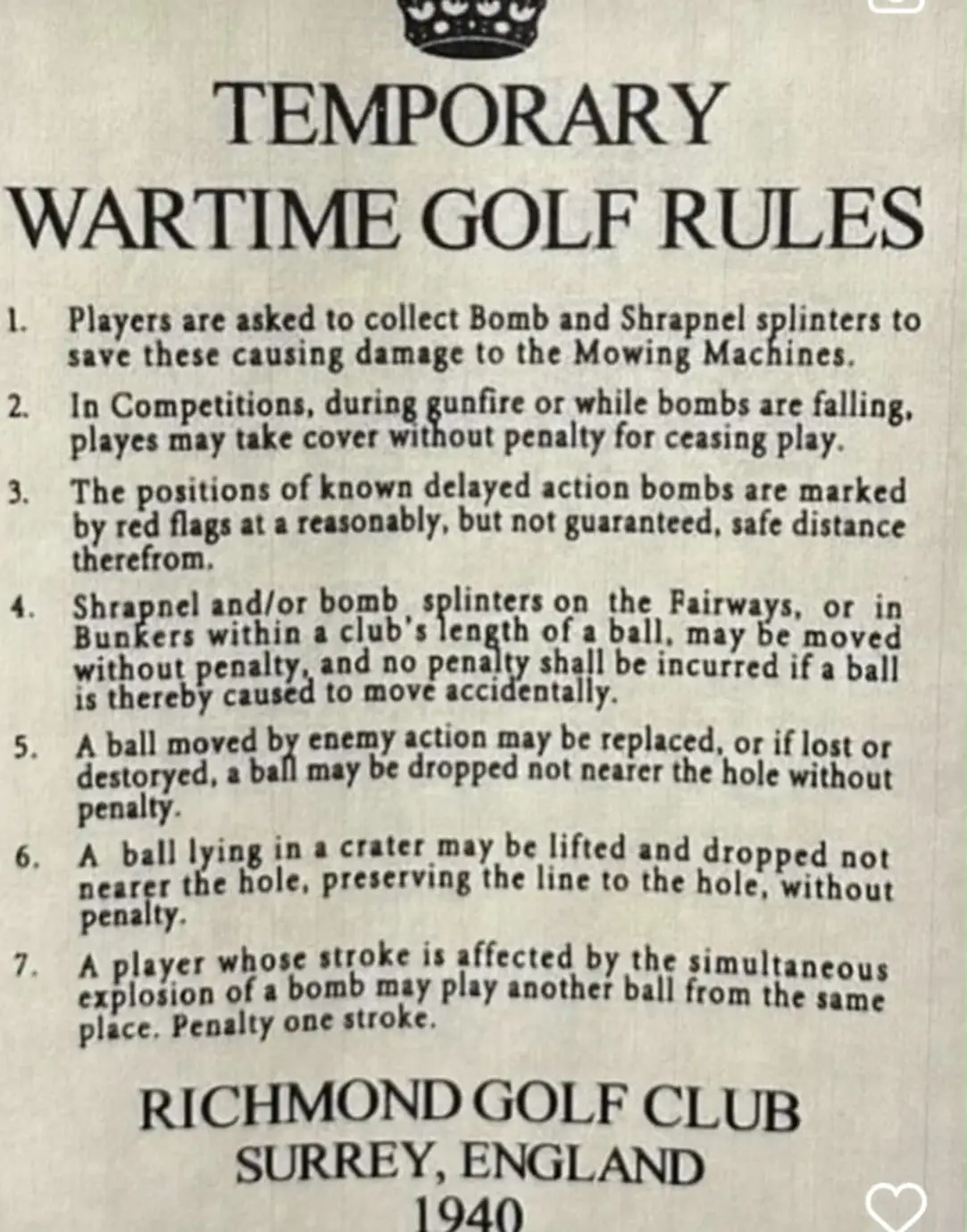 TEMPORARY WARTIME GOLF RULES 1. Players are asked to collect Bomb and Shrapnel splinters to save these causing damage to the Mowing Machines. 2. In Competitions, during gunfire or while bombs are falling, playes may take cover without penalty for ceasing play. The positions of known delayed action bombs are marked by red flags at a reasonably, but not guaranteed, safe distance therefrom. 4. Shrapnel and/or bomb Sunkerl widon a club lenger of ball marabe, moved without penalty, and no penalty shall be incurred if a ball is thereby caused to mov&eacute; accidentally. 5. A ball moved by enemy action may be replaced, or if lost or destoryed, a ball may be dropped not nearer the hole without penalty. 6. A ball lying in a crater may be lifted and dropped not nearer the hole, preserving the line to the hole, without penalty. 7. A player whose stroke is affected by the simultaneous explosion of a bomb may play another ball from the same place. Penalty one stroke. RICHMOND GOLF CLUB SURREY, ENGLAND 1940