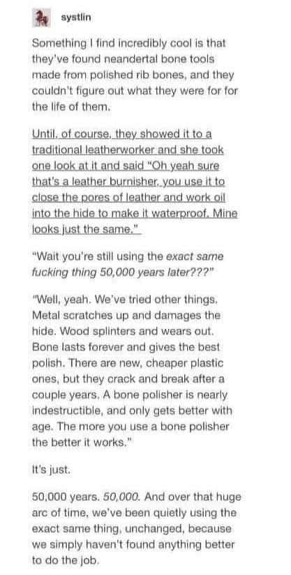 systlin Something I find incredibly cool is that they've found neandertal bone tools made from polished rib bones, and they couldn't figure out what they were for for the life of them. Until. of course, they showed it to a traditional leatherworker and she took one look at it and said "Oh. yeah sure that's a leather burnisher.you use.it to close the pores of leather and work oil into the hide to make it waterproof. Mine looks just the same." "Wait you're still using the exact same fucking thing 50,000 years later???" "Well, yeah. We've tried other things. Metal scratches up and damages the hide. Wood splinters and wears out. Bone lasts forever and gives the best polish. There are new, cheaper plastic ones, but they crack and break after a couple years. A bone polisher is nearly Indestructible, and only gets better with age. The more you use a bone polisher the better it works." it's just. 50,000 years. 50,000. And over that huge arc of time, we've been quietly using the exact same thing, unchanged, because we simply haven't found anything better to do the job.
