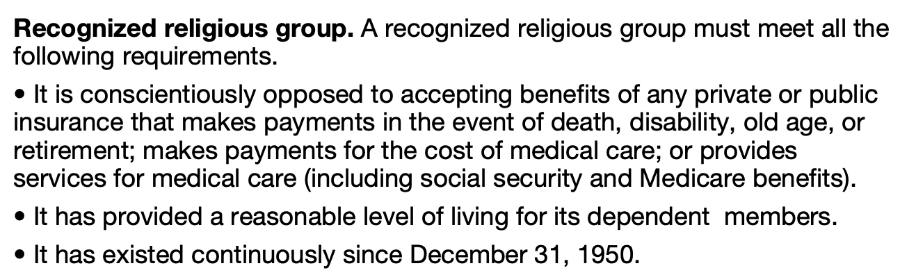 Recognized religious group. A recognized religious group must meet all the following requirements. &bull; It is conscientiously opposed to accepting benefits of any private or public insurance that makes payments in the event of death, disability, old age, or retirement; makes payments for the cost of medical care; or provides services for medical care (including social security and Medicare benefits). &bull; It has provided a reasonable level of living for its dependent members. &bull; It has existed continuously since December 31, 1950.