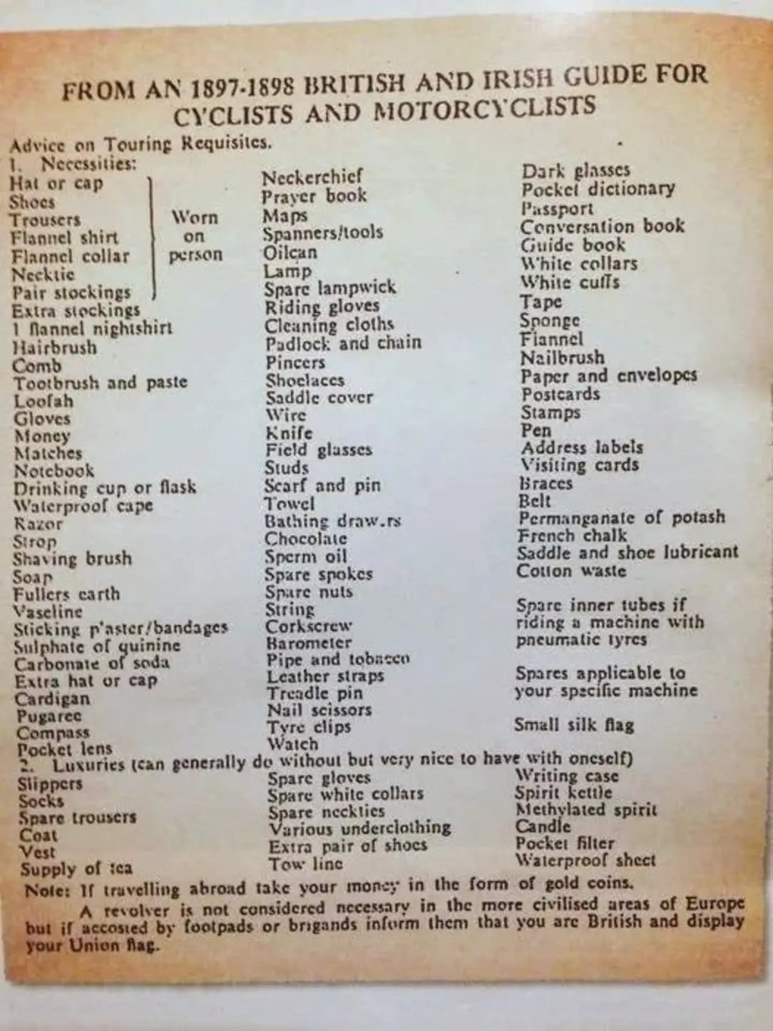 FROM AN 1897-1898 BRITISH AND IRISH GUIDE FOR CYCLISTS AND MOTORCYCLISTS Advice on Touring Requisites. 1. Necessities: Neckerchief Dark glasses Hat or cap Shocs Prayer book Pockci dictionary Worn Maps Passport Trousers Flannel shirt Spanners/tools Conversation book Flannel collar person Oilcan Guide book White collars Necktie Lamp Pair stockings Spare lampwick White cuffs Extra stockings Riding gloves Tapc 1 Mannel nighishirt Cleaning cloths Snonge Hairbrush Padlock and chain Fiannel Comb Pincers Nailbrush Tootbrush and paste Shoclaces Paper and envelopes Loofah Saddie cover Postcards Gloves Wire Stamps Money Knife Pen Matches Field glasses Address labels Notebook Studs Visiting cards Drinking cup or flask Scarf and pin Braces Waterproof cape Towel Belt Razor Bathing draw.rs Permanganate of potash Strop Chocolate French chalk Shaving brush Sperm oil Saddle and shoe lubricant Soap Spare spokes Cotton waste Fullers carth Spare nuts Vaseline String Spare inner tubes if Sticking p'aster/bandages Corkscrew riding a machine with Sulphate of guininc Barometer pneumatic tyres Carbonate of soda Pipe and tobacco Extra hat or cap Leather straps Spares applicable to Cardigan Tam seisors your specific machine Pugaree Compass Tyre clips Small silk flag Pocket lens Watch Luxuries (can generally do without but very nice to have with onescif) Slippers Spare gloves Writing casc Socks Spare white collars Spirit kettle Spare trousers Spare neckties Various underclothing Methylated spirit Candie Coat Vest Extra pair of shoes Pocket filter Supply of tea Tow linc Waterproof shect Note: If travelling abroad take your money in the form of gold coins. A revolver is not considered necessary in the more civilised areas of Europe but if accosted by footpads or brigands inform them that you are British and display your Union fag.