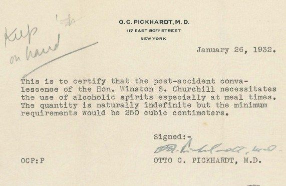 кир on ha O. C. PICKHARDT, M. D. 117 EAST BOT STREET NEW YORK January 26, 1932. This is to certify that the post-accident conva- lescence of the Hon. Winston S. Churchill necessitates the use of alcoholic spirits especially at meal times. The quantity is naturally indefinite but the minimum requirements would be 250 cubic centimeters. Signed: OCP: P OTTO C. PICKHARDT, M.D.