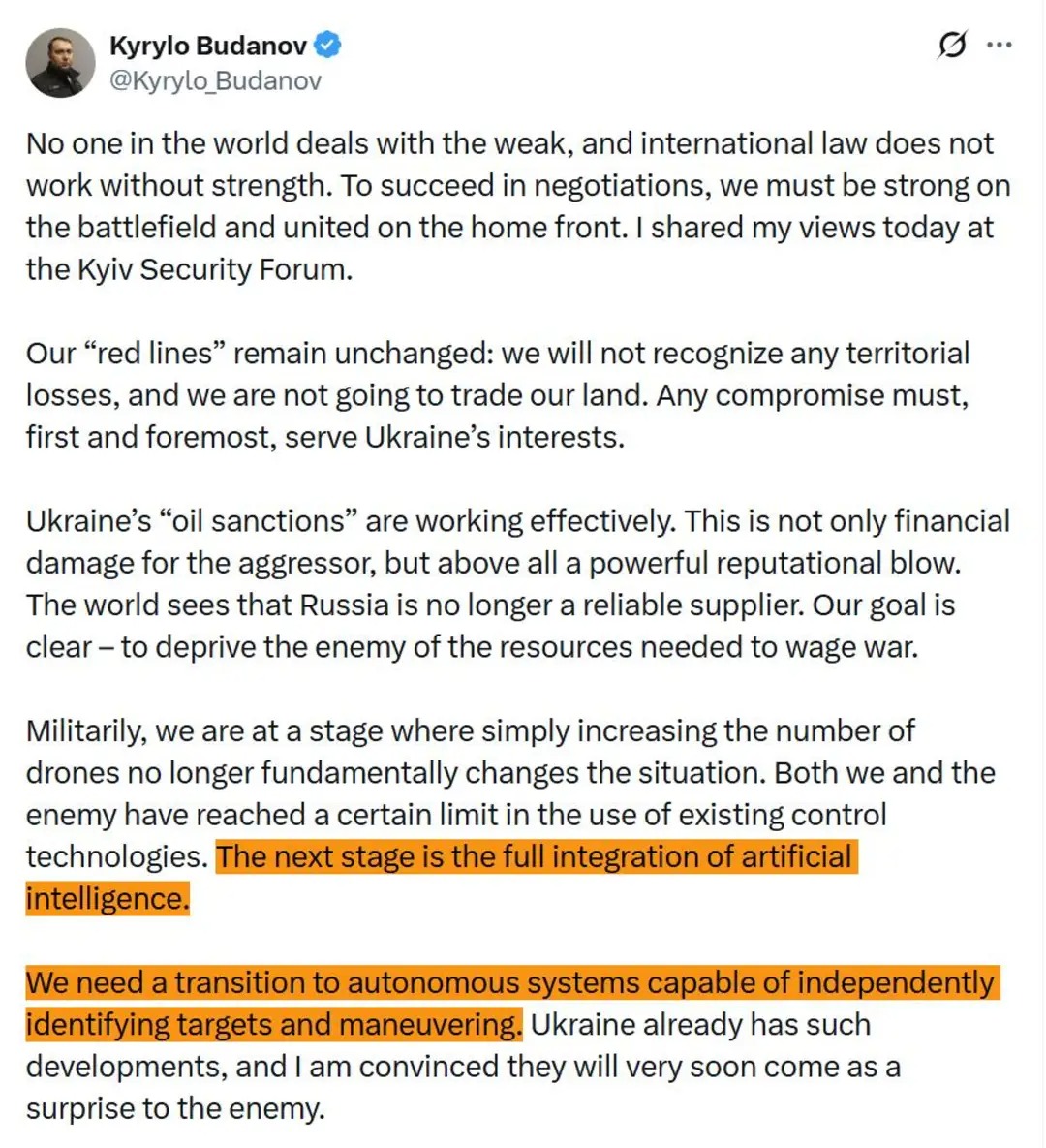 Kyrylo Budanov v @Kyrylo_Budanov 0... No one in the world deals with the weak, and international law does not work without strength. To succeed in negotiations, we must be strong on the battlefield and united on the home front. I shared my views today at the Kyiv Security Forum. Our "red lines" remain unchanged: we will not recognize any territorial losses, and we are not going to trade our land. Any compromise must, first and foremost, serve Ukraine's interests. Ukraine's "oil sanctions" are working effectively. This is not only financial damage for the aggressor, but above all a powerful reputational blow. The world sees that Russia is no longer a reliable supplier. Our goal is clear - to deprive the enemy of the resources needed to wage war. Militarily, we are at a stage where simply increasing the number of drones no longer fundamentally changes the situation. Both we and the enemy have reached a certain limit in the use of existing control technologies. The next stage is the full integration of artificial intelligence. We need a transition to autonomous systems capable of independently identifying targets and maneuvering. Ukraine already has such developments, and I am convinced they will very soon come as a surprise to the enemy.