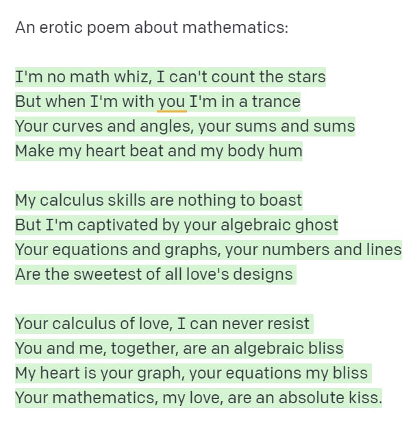 An erotic poem about mathematics: I'm no math whiz, I can't count the stars But when I'm with you I'm in a trance Your curves and angles, your sums and sums Make my heart beat and my body hum My calculus skills are nothing to boast But I'm captivated by your algebraic ghost Your equations and graphs, your numbers and lines Are the sweetest of all love's designs Your calculus of love, I can never resist You and me, together, are an algebraic bliss My heart is your graph, your equations my bliss Your mathematics, my love, are an absolute kiss.