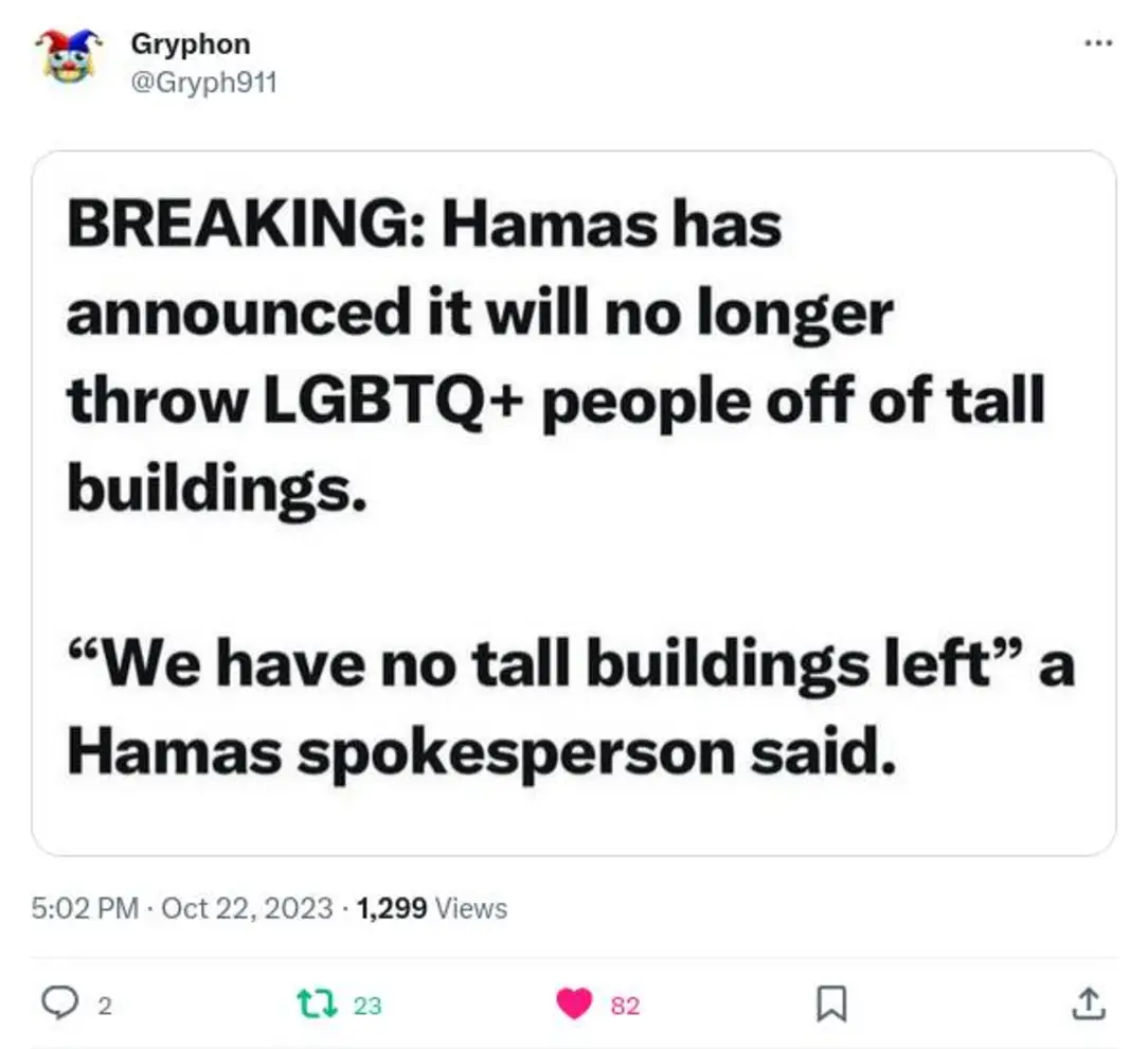 Gryphon @Gryph911 BREAKING: Hamas has announced it will no longer throw LGBTQ+ people off of tall buildings. "We have no tall buildings left" a Hamas spokesperson said. 5:02 PM &bull; Oct 22, 2023 &bull; 1,299 Views t7 23 82