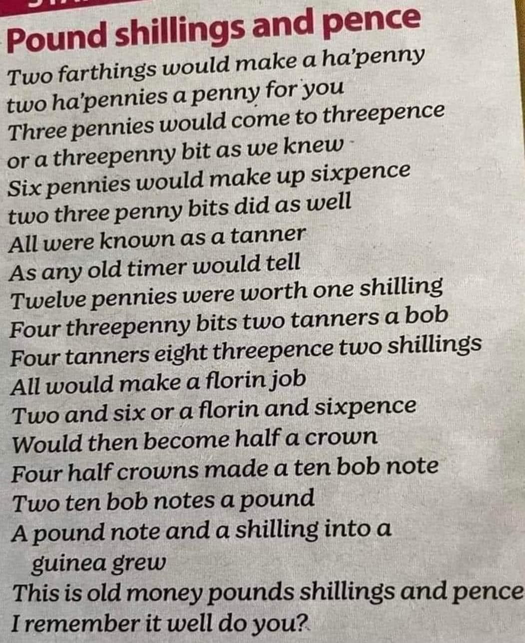 Pound shillings and pence Two farthings would make a ha'penny two ha'pennies a penny for you Three pennies would come to threepence or a threepenny bit as we knew Six pennies would make up sixpence two three penny bits did as well All were known as a tanner As any old timer would tell Twelve pennies were worth one shilling Four threepenny bits two tanners a bob Four tanners eight threepence two shilling's All would make a florin job Two and six or a florin and sixpence Would then become half a crown Four half crowns made a ten bob note Two ten bob notes a pound A pound note and a shilling into a guinea grew This is old money pounds shillings and pence I remember it well do you?