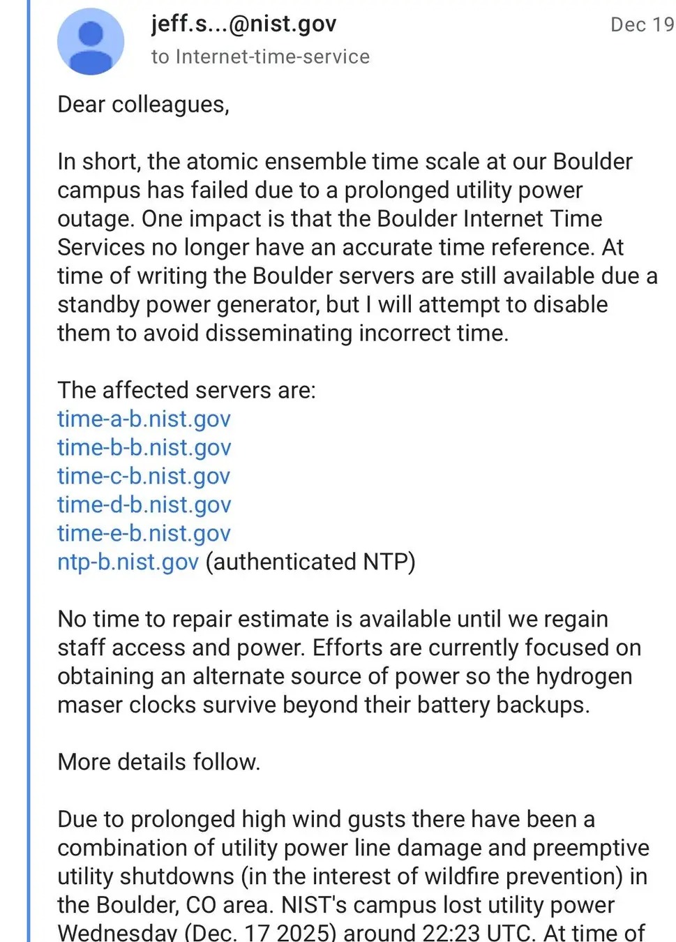 jeff.s...@nist.gov to Internet-time-service Dec 19 Dear colleagues, In short, the atomic ensemble time scale at our Boulder campus has failed due to a prolonged utility power outage. One impact is that the Boulder Internet Time Services no longer have an accurate time reference. At time of writing the Boulder servers are still available due a standby power generator, but I will attempt to disable them to avoid disseminating incorrect time. The affected servers are: time-a-b.nist.gov time-b-b.nist.gov time-c-b.nist.gov time-d-b.nist.gov time-e-b.nist.gov ntp-b.nist.gov (authenticated NTP) No time to repair estimate is available until we regain staff access and power. Efforts are currently focused on obtaining an alternate source of power so the hydrogen maser clocks survive beyond their battery backups. More details follow. Due to prolonged high wind gusts there have been a combination of utility power line damage and preemptive utility shutdowns (in the interest of wildfire prevention) in the Boulder, CO area. NIST's campus lost utility power Wednesday (Dec. 17 2025) around 22:23 UTC. At time of