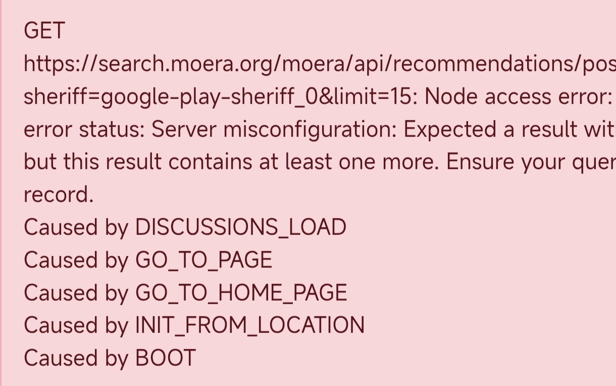 GET https://search.moera.org/moera/api/recommendations/pos sheriff=google-play-sheriff_0&limit=15: Node access error: error status: Server misconfiguration: Expected a result wit but this result contains at least one more. Ensure your quer record. Caused by DISCUSSIONS_LOAD Caused by GO_TO_PAGE Caused by GO_TO_HOME_PAGE Caused by INIT_FROM_LOCATION Caused by BOOT