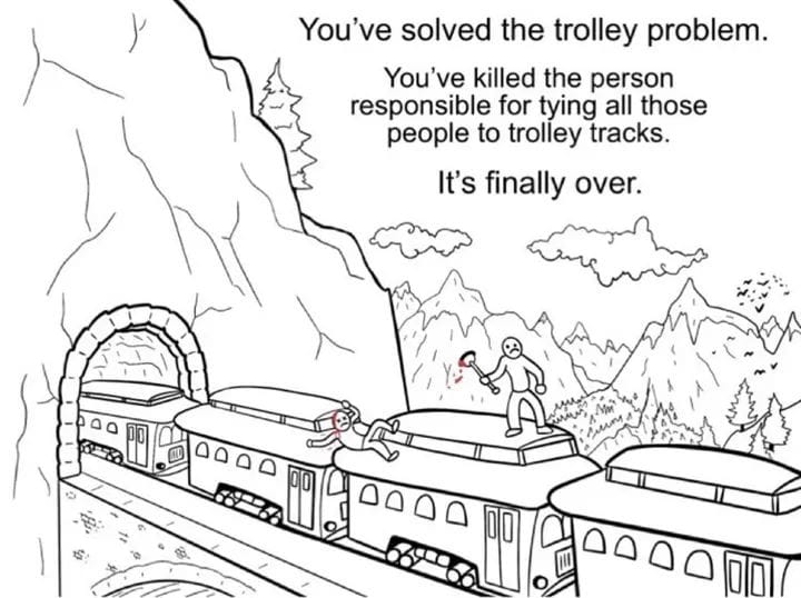 You've solved the trolley problem. You've killed the person responsible for tying all those people to trolley tracks. It's finally over. D