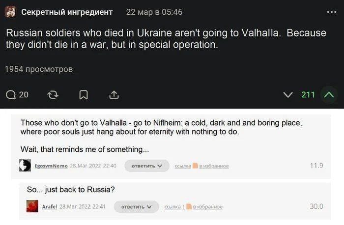 Секретный ингредиент 22 мар в 05:46 Russian soldiers who died in Ukraine aren't going to Valhalla. Because they didn't die in a war, but in special operation. 1954 просмотров @ 20 V 211 &bull;.. Those who don't go to Valhalla - go to Niflheim: a cold, dark and and boring place, where poor souls just hang about for eternity with nothing to do. Wait, that reminds me of something.... EgosvmNemo 28.Mar.2022 22:40 ответить v сСылка На в избранное 11.9 So... just back to Russia? Arafel 28.Mar.2022. 22:41 ответить v 30.0