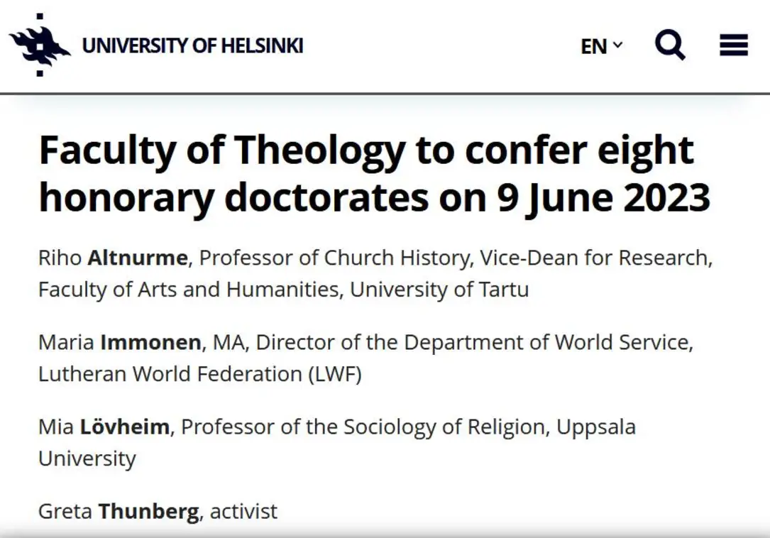 UNIVERSITY OF HELSINKI EN.Q E Faculty of Theology to confer eight honorary doctorates on 9 June 2023 Riho Altnurme, Professor of Church History, Vice-Dean for Research, Faculty of Arts and Humanities, University of Tartu Maria Immonen, MA, Director of the Department of World Service, Lutheran World Federation (LWF) Mia Lovheim, Professor of the Sociology of Religion, Uppsala University Greta Thunberg, activist